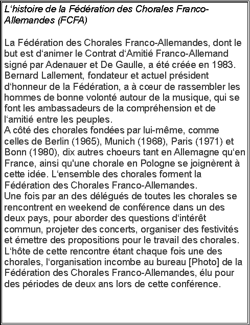 Zone de Texte: Lhistoire de la Fdration des Chorales Franco-Allemandes (FCFA)La Fdration des Chorales Franco-Allemandes, dont le but est danimer le Contrat dAmiti Franco-Allemand sign par Adenauer et De Gaulle, a t cre en 1983.Bernard Lallement, fondateur et actuel prsident dhonneur de la Fdration, a  cur de rassembler les hommes de bonne volont autour de la musique, qui se font les ambassadeurs de la comprhension et de lamiti entre les peuples. A ct des chorales fondes par lui-mme, comme celles de Berlin (1965), Munich (1968), Paris (1971) et Bonn (1980), dix autres choeurs tant en Allemagne quen France, ainsi qu'une chorale en Pologne se joignrent  cette ide. Lensemble des chorales forment la Fdration des Chorales Franco-Allemandes.Une fois par an des dlgus de toutes les chorales se rencontrent en weekend de confrence dans un des deux pays, pour aborder des questions dintrt commun, projeter des concerts, organiser des festivits et mettre des propositions pour le travail des chorales. Lhte de cette rencontre tant chaque fois une des chorales, lorganisation incombe au bureau [Photo] de la Fdration des Chorales Franco-Allemandes, lu pour des priodes de deux ans lors de cette confrence.