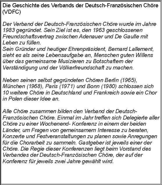 Zone de Texte: Die Geschichte des Verbands der Deutsch-Franzsischen Chre (VDFC)Der Verband der Deutsch-Franzsischen Chre wurde im Jahre 1983 gegrndet. Sein Ziel ist es, den 1963 geschlossenen Freundschaftsvertrag zwischen Adenauer und De Gaulle mit Leben zu fllen.Sein Grnder und heutiger Ehrenprsident, Bernard Lallement, sieht es als seine Lebensaufgabe an, Menschen guten Willens ber das gemeinsame Musizieren zu Botschaftern der Verstndigung und der Vlkerfreundschaft zu machen. 

Neben seinen selbst gegrndeten Chren Berlin (1965), Mnchen (1968), Paris (1971) und Bonn (1980) schlossen sich 10 weitere Chre in Deutschland und Frankreich sowie ein Chor in Polen dieser Idee an. 

Alle Chre zusammen bilden den Verband der Deutsch-Franzsischen Chre. Einmal im Jahr treffen sich Delegierte aller Chre zu einer Wochenend- Konferenz in einem der beiden Lnder, um Fragen von gemeinsamem Interesse zu beraten, Konzerte und Festveranstaltungen zu planen sowie Anregungen fr die Chorarbeit zu sammeln. Gastgeber ist jeweils einer der Chre. Die Regie dieser Konferenzen liegt beim Vorstand des Verbandes der Deutsch-Franzsischen Chre, der auf der Konferenz fr jeweils zwei Jahre gewhlt wird.