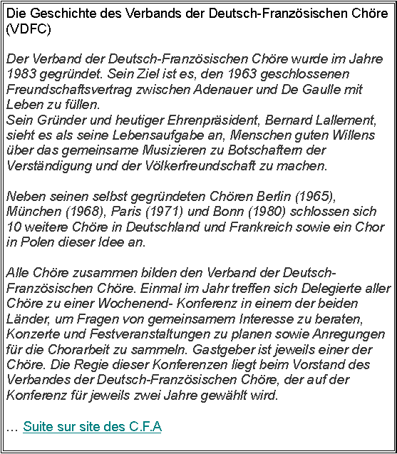 Zone de Texte: Die Geschichte des Verbands der Deutsch-Franz�sischen Ch�re (VDFC)Der Verband der Deutsch-Franz�sischen Ch�re wurde im Jahre 1983 gegr�ndet. Sein Ziel ist es, den 1963 geschlossenen Freundschaftsvertrag zwischen Adenauer und De Gaulle mit Leben zu f�llen.Sein Gr�nder und heutiger Ehrenpr�sident, Bernard Lallement, sieht es als seine Lebensaufgabe an, Menschen guten Willens �ber das gemeinsame Musizieren zu Botschaftern der Verst�ndigung und der V�lkerfreundschaft zu machen. 

Neben seinen selbst gegr�ndeten Ch�ren Berlin (1965), M�nchen (1968), Paris (1971) und Bonn (1980) schlossen sich 10 weitere Ch�re in Deutschland und Frankreich sowie ein Chor in Polen dieser Idee an. 

Alle Ch�re zusammen bilden den Verband der Deutsch-Franz�sischen Ch�re. Einmal im Jahr treffen sich Delegierte aller Ch�re zu einer Wochenend- Konferenz in einem der beiden L�nder, um Fragen von gemeinsamem Interesse zu beraten, Konzerte und Festveranstaltungen zu planen sowie Anregungen f�r die Chorarbeit zu sammeln. Gastgeber ist jeweils einer der Ch�re. Die Regie dieser Konferenzen liegt beim Vorstand des Verbandes der Deutsch-Franz�sischen Ch�re, der auf der Konferenz f�r jeweils zwei Jahre gew�hlt wird.� Suite sur site des C.F.A